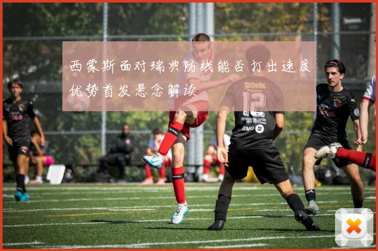 西蒙斯面对瑞典防线能否打出速度优势首发悬念解读