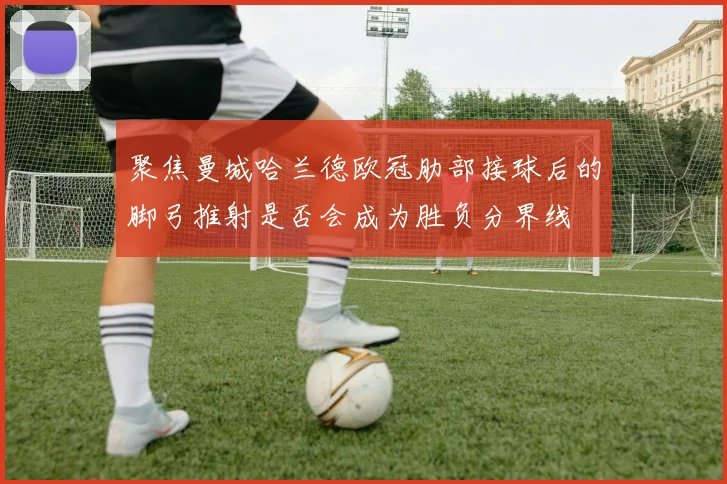聚焦曼城哈兰德欧冠肋部接球后的脚弓推射是否会成为胜负分界线