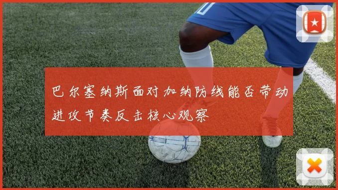 巴尔塞纳斯面对加纳防线能否带动进攻节奏反击核心观察