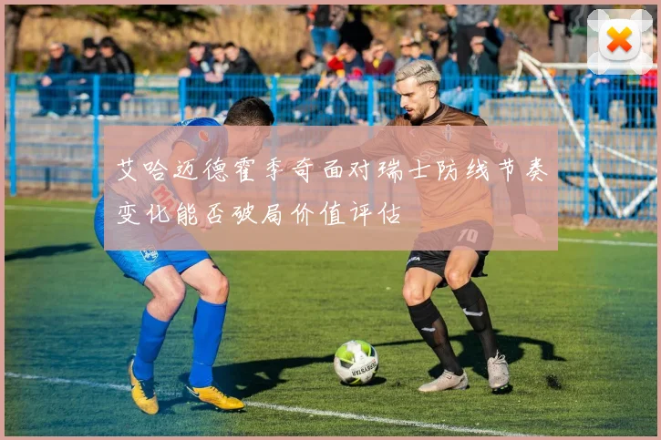 艾哈迈德霍季奇面对瑞士防线节奏变化能否破局价值评估