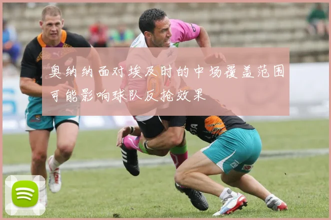 奥纳纳面对埃及时的中场覆盖范围可能影响球队反抢效果