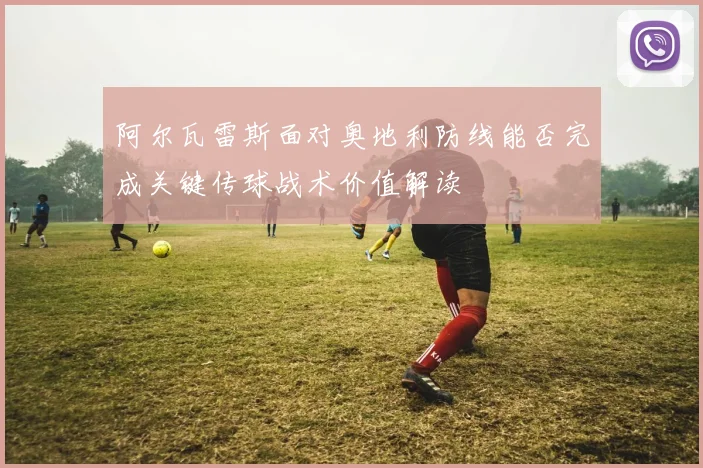 阿尔瓦雷斯面对奥地利防线能否完成关键传球战术价值解读