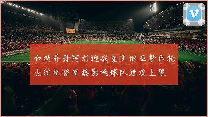 加纳乔丹阿尤迎战克罗地亚禁区抢点时机将直接影响球队进攻上限