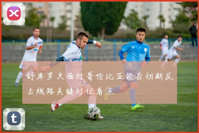 舒库罗夫面对哥伦比亚能否切断反击线路关键对位看点