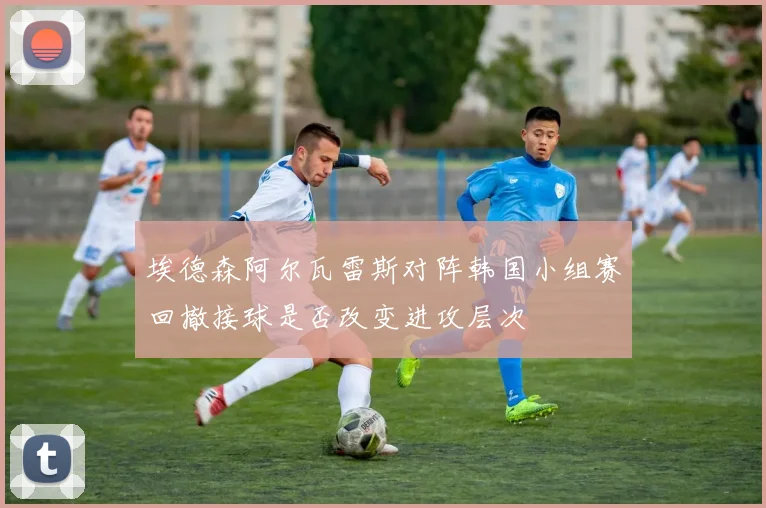 埃德森阿尔瓦雷斯对阵韩国小组赛回撤接球是否改变进攻层次