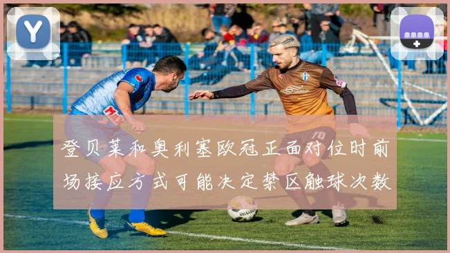 登贝莱和奥利塞欧冠正面对位时前场接应方式可能决定禁区触球次数