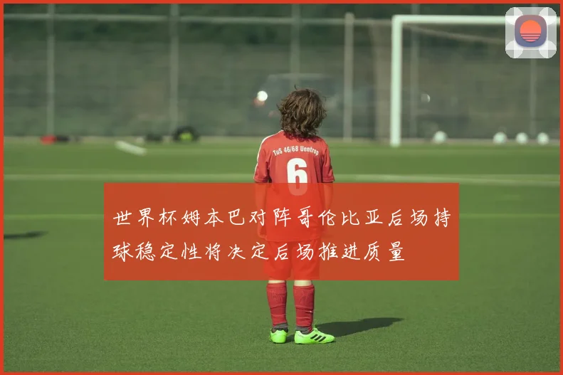 世界杯姆本巴对阵哥伦比亚后场持球稳定性将决定后场推进质量