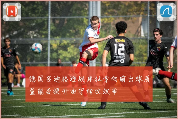 德国吕迪格迎战库拉索向前出球质量能否提升由守转攻效率