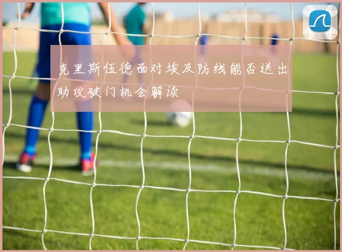 克里斯伍德面对埃及防线能否送出助攻破门机会解读