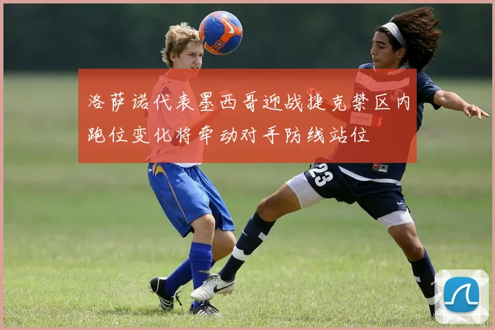 洛萨诺代表墨西哥迎战捷克禁区内跑位变化将牵动对手防线站位