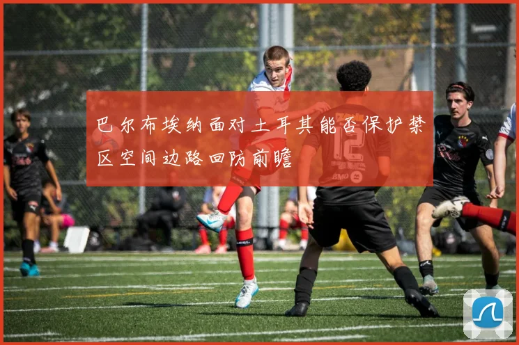 巴尔布埃纳面对土耳其能否保护禁区空间边路回防前瞻