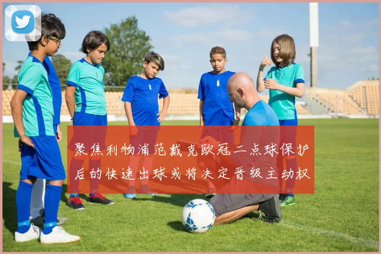 聚焦利物浦范戴克欧冠二点球保护后的快速出球或将决定晋级主动权