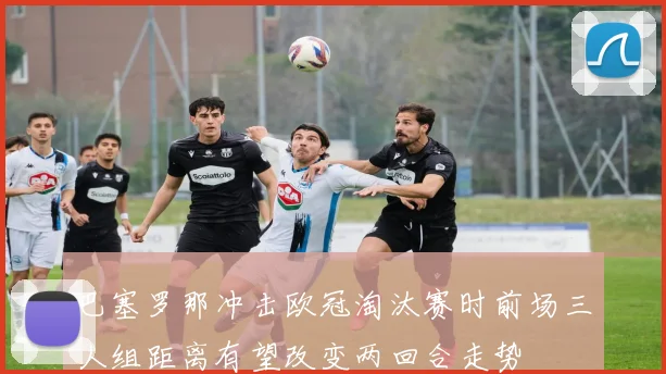 巴塞罗那冲击欧冠淘汰赛时前场三人组距离有望改变两回合走势