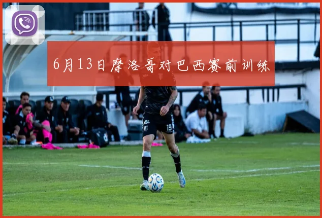 6月13日摩洛哥对巴西赛前训练