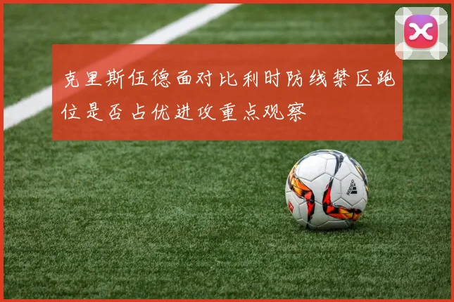克里斯伍德面对比利时防线禁区跑位是否占优进攻重点观察