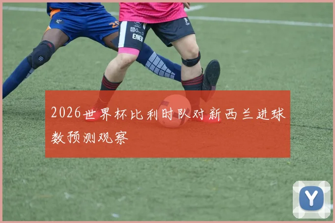 2026世界杯比利时队对新西兰进球数预测观察