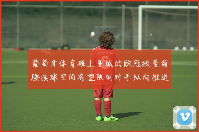 葡萄牙体育碰上曼城的欧冠较量前腰接球空间有望限制对手纵向推进