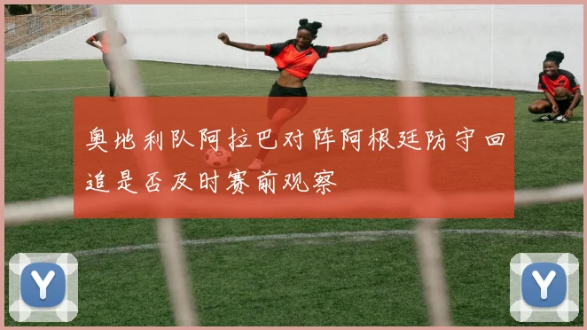 奥地利队阿拉巴对阵阿根廷防守回追是否及时赛前观察
