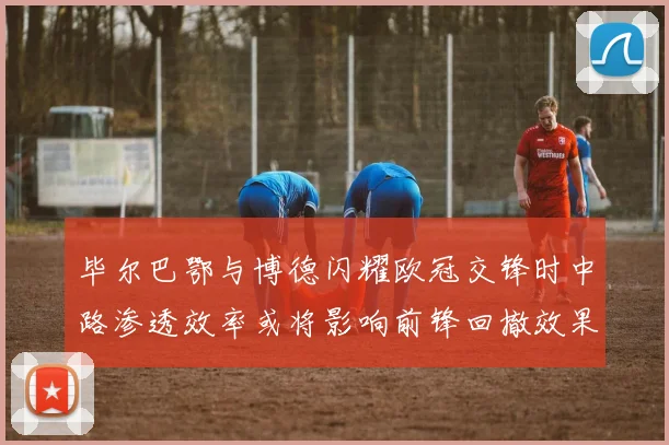 毕尔巴鄂与博德闪耀欧冠交锋时中路渗透效率或将影响前锋回撤效果