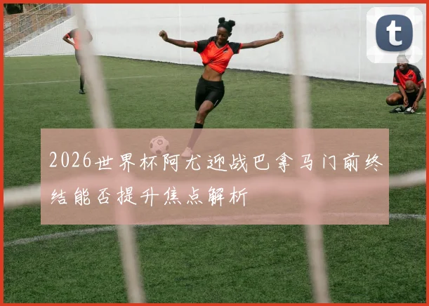 2026世界杯阿尤迎战巴拿马门前终结能否提升焦点解析
