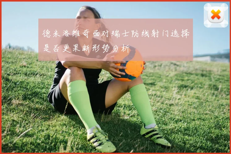 德米洛维奇面对瑞士防线射门选择是否更果断形势分析