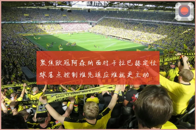 聚焦欧冠阿森纳面对卡拉巴赫定位球落点控制谁先适应谁就更主动
