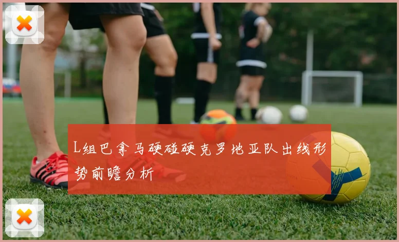 L组巴拿马硬碰硬克罗地亚队出线形势前瞻分析