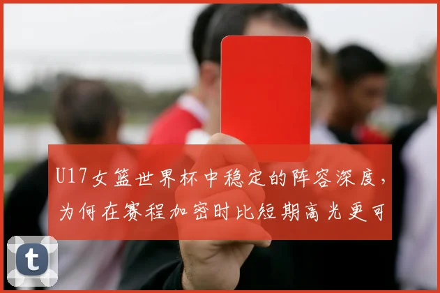 U17女篮世界杯中稳定的阵容深度，为何在赛程加密时比短期高光更可靠