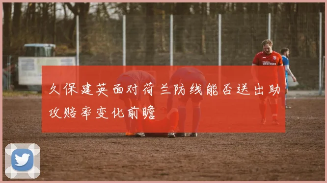 久保建英面对荷兰防线能否送出助攻赔率变化前瞻