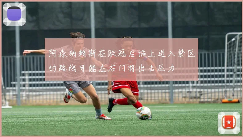 阿森纳赖斯在欧冠后插上进入禁区的路线可能左右门将出击压力