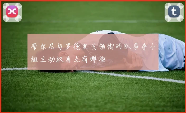 蒂尔尼与罗德里戈领衔两队争夺小组主动权看点有哪些