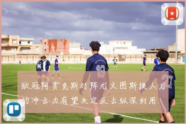 欧冠阿贾克斯对阵尤文图斯换人后的冲击力有望决定反击纵深利用