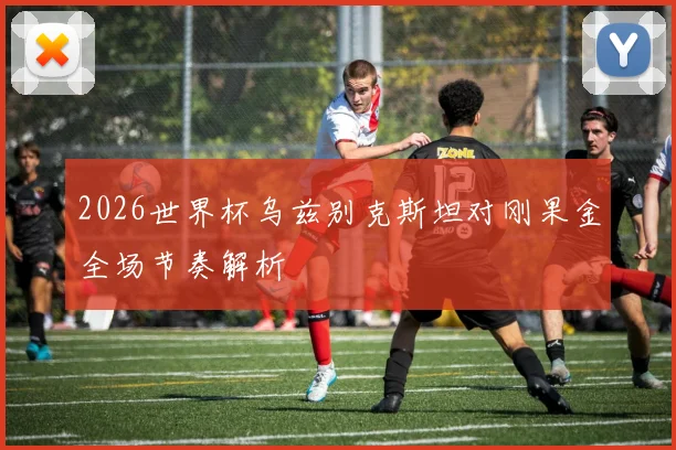 2026世界杯乌兹别克斯坦对刚果金全场节奏解析