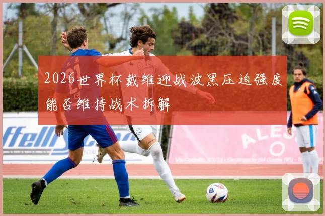2026世界杯戴维迎战波黑压迫强度能否维持战术拆解