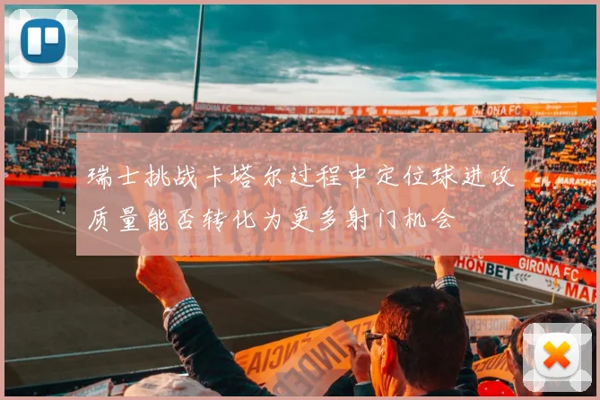 瑞士挑战卡塔尔过程中定位球进攻质量能否转化为更多射门机会