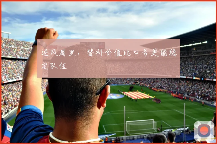 逆风局里,替补价值比口号更能稳定队伍