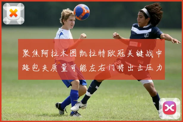 聚焦阿拉木图凯拉特欧冠关键战中路包夹质量可能左右门将出击压力