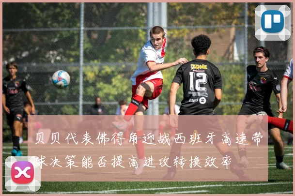 贝贝代表佛得角迎战西班牙高速带球决策能否提高进攻转换效率