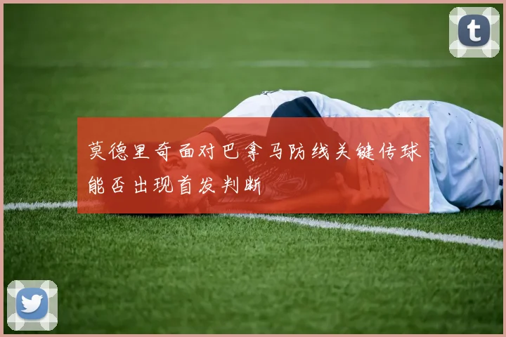 莫德里奇面对巴拿马防线关键传球能否出现首发判断