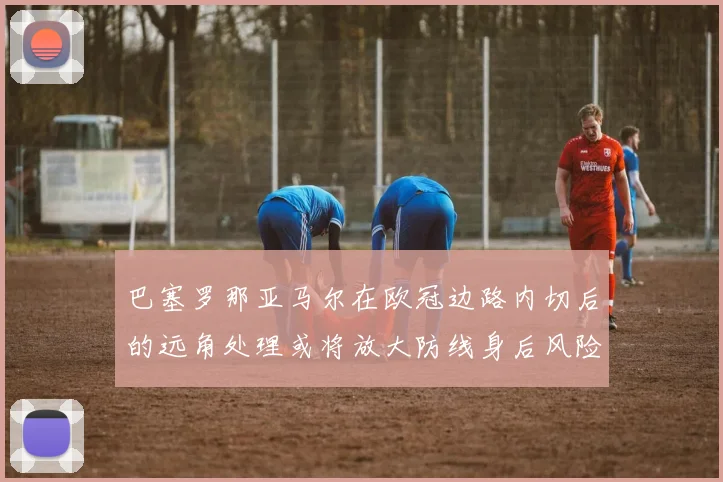 巴塞罗那亚马尔在欧冠边路内切后的远角处理或将放大防线身后风险