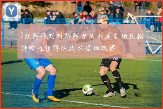 J组阿根廷对阵阿尔及利亚前场反抢持续性值得从战术层面观察