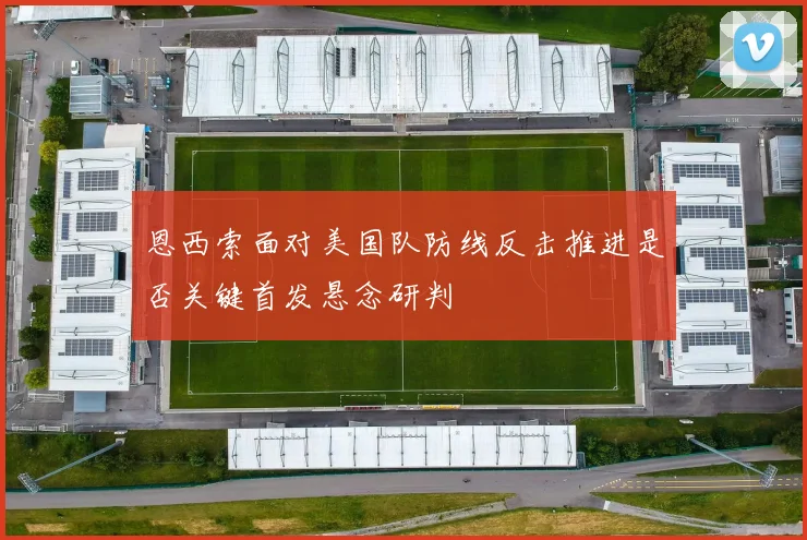 恩西索面对美国队防线反击推进是否关键首发悬念研判