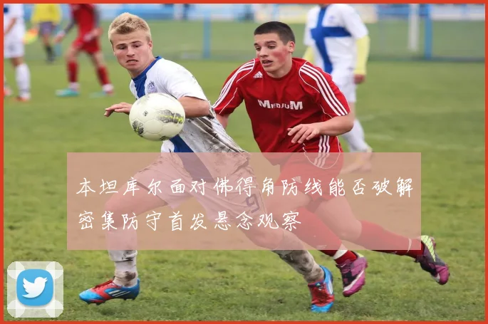 本坦库尔面对佛得角防线能否破解密集防守首发悬念观察