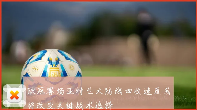 欧冠赛场亚特兰大防线回收速度或将改变关键战术选择