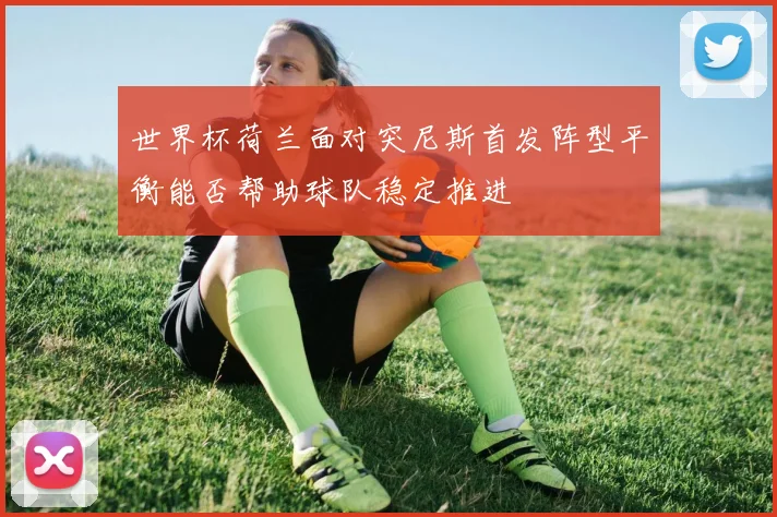 世界杯荷兰面对突尼斯首发阵型平衡能否帮助球队稳定推进