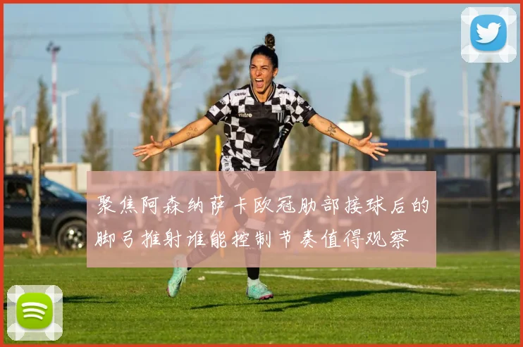 聚焦阿森纳萨卡欧冠肋部接球后的脚弓推射谁能控制节奏值得观察