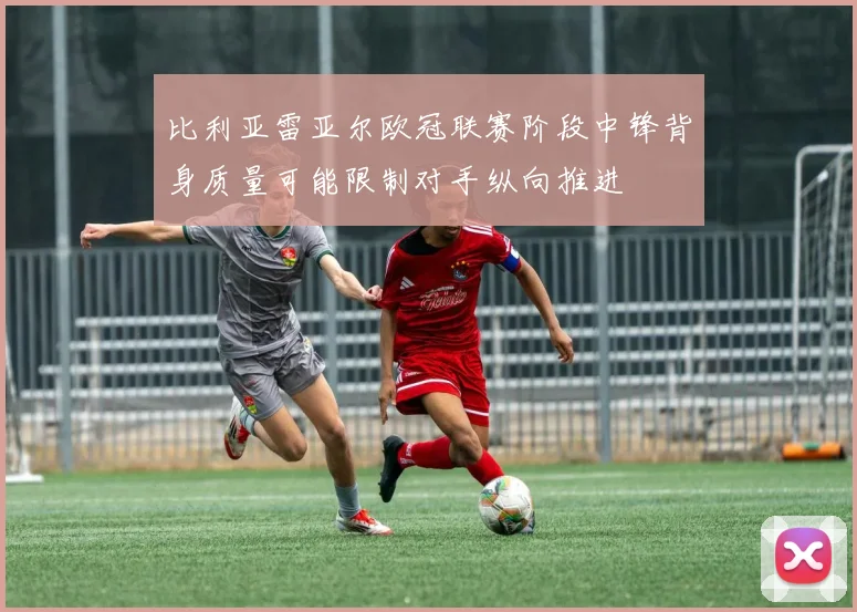 比利亚雷亚尔欧冠联赛阶段中锋背身质量可能限制对手纵向推进
