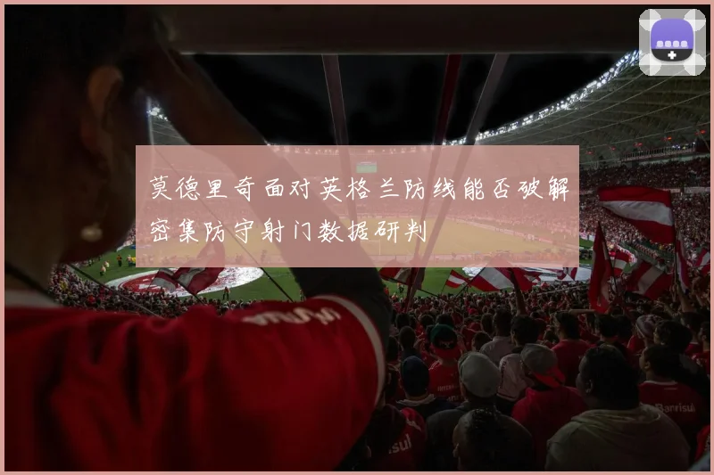 莫德里奇面对英格兰防线能否破解密集防守射门数据研判